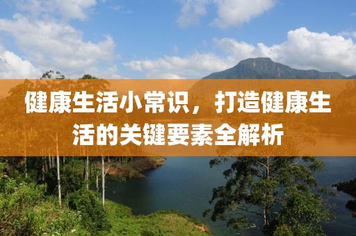 健康生活小常识，打造健康生活的关键要素全解析