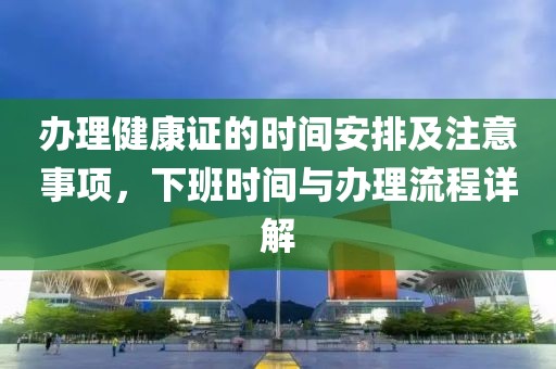 办理健康证的时间安排及注意事项，下班时间与办理流程详解