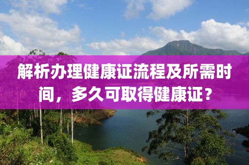 解析办理健康证流程及所需时间，多久可取得健康证？