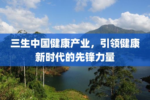 三生中国健康产业，引领健康新时代的先锋力量