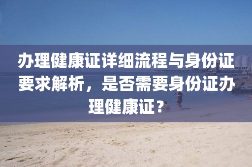 办理健康证详细流程与身份证要求解析，是否需要身份证办理健康证？