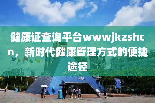 健康证查询平台wwwjkzshcn，新时代健康管理方式的便捷途径