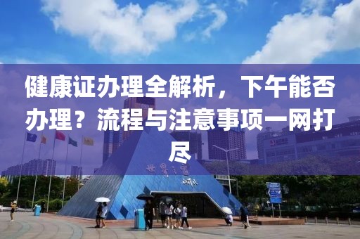 健康证办理全解析，下午能否办理？流程与注意事项一网打尽