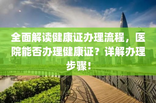 全面解读健康证办理流程，医院能否办理健康证？详解办理步骤！