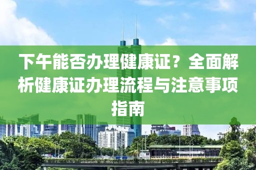 下午能否办理健康证？全面解析健康证办理流程与注意事项指南