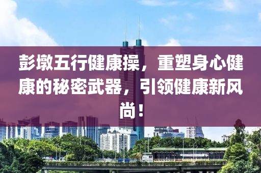 彭墩五行健康操，重塑身心健康的秘密武器，引领健康新风尚！