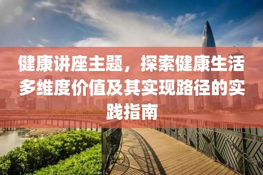 健康讲座主题，探索健康生活多维度价值及其实现路径的实践指南