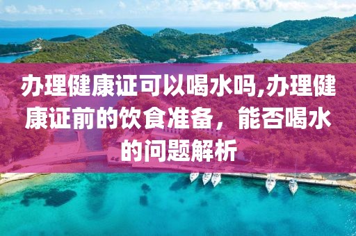 办理健康证可以喝水吗,办理健康证前的饮食准备，能否喝水的问题解析