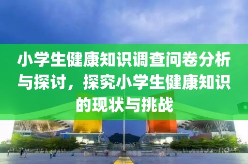 小学生健康知识调查问卷分析与探讨，探究小学生健康知识的现状与挑战