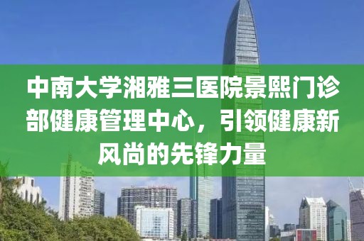 中南大学湘雅三医院景熙门诊部健康管理中心，引领健康新风尚的先锋力量