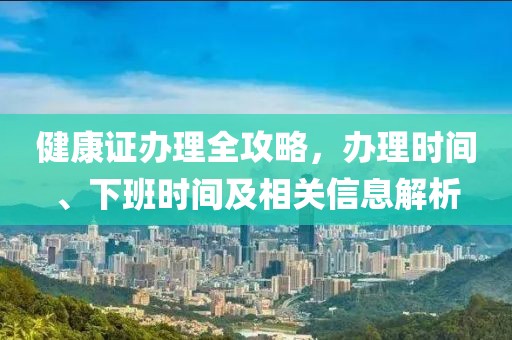 健康证办理全攻略，办理时间、下班时间及相关信息解析