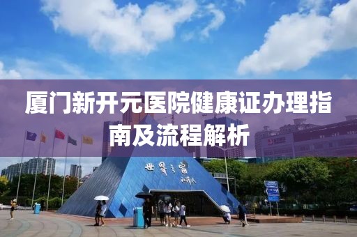 厦门新开元医院健康证办理指南及流程解析