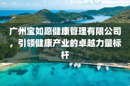 广州宝如愿健康管理有限公司，引领健康产业的卓越力量标杆