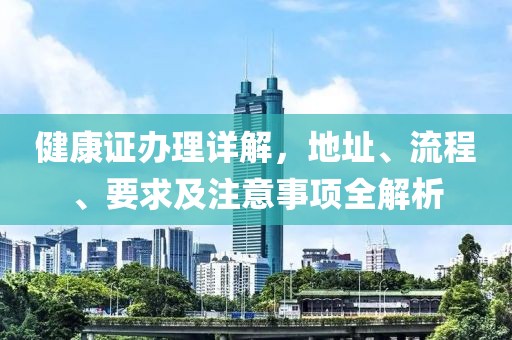 健康证办理详解，地址、流程、要求及注意事项全解析