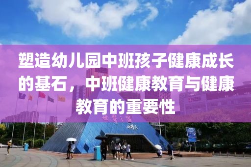 塑造幼儿园中班孩子健康成长的基石，中班健康教育与健康教育的重要性