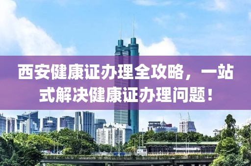 西安健康证办理全攻略，一站式解决健康证办理问题！